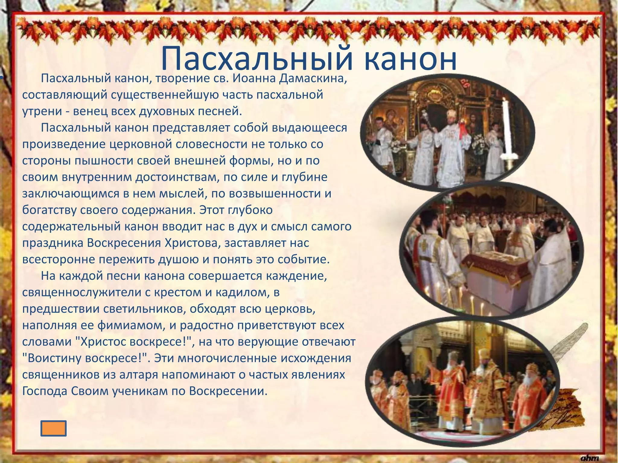 Пасхальный канон• Пасхальный канон, творение св. Иоанна Дамаскина,
составляющий существеннейшую часть пасхальной
утрени - венец всех духовных песней.
Пасхальный канон представляет собой выдающееся
произведение церковной словесности не только со
стороны пышности своей внешней формы, но и по
своим внутренним достоинствам, по силе и глубине
заключающимся в нем мыслей, по возвышенности и
богатству своего содержания. Этот глубоко
содержательный канон вводит нас в дух и смысл самого
праздника Воскресения Христова, заставляет нас
всесторонне пережить душою и понять это событие.
На каждой песни канона совершается каждение,
священнослужители с крестом и кадилом, в
предшествии светильников, обходят всю церковь,
наполняя ее фимиамом, и радостно приветствуют всех
словами "Христос воскресе!", на что верующие отвечают
"Воистину воскресе!". Эти многочисленные исхождения
священников из алтаря напоминают о частых явлениях
Господа Своим ученикам по Воскресении.
 