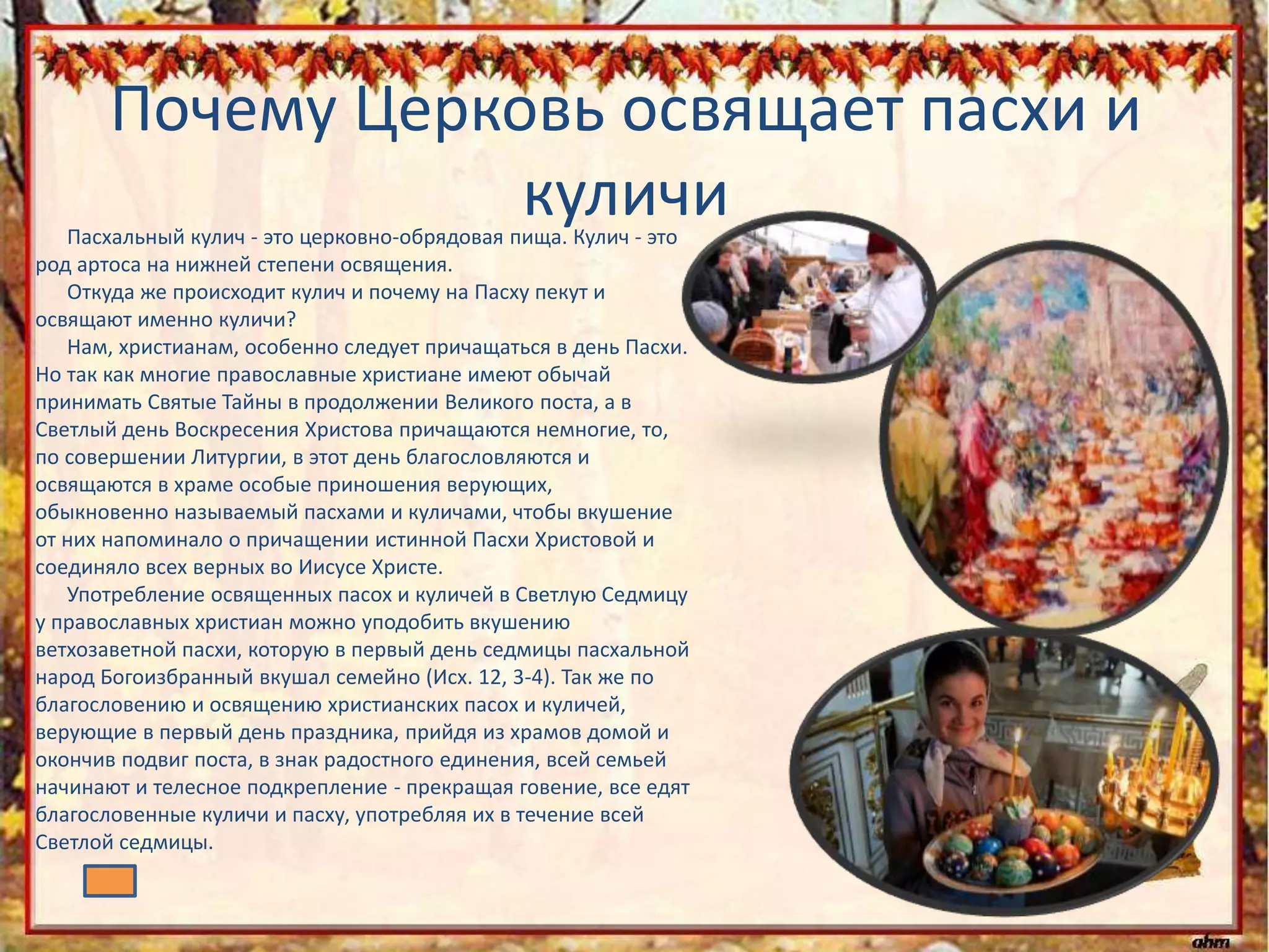 Почему Церковь освящает пасхи и
куличиПасхальный кулич - это церковно-обрядовая пища. Кулич - это
род артоса на нижней степени освящения.
Откуда же происходит кулич и почему на Пасху пекут и
освящают именно куличи?
Нам, христианам, особенно следует причащаться в день Пасхи.
Но так как многие православные христиане имеют обычай
принимать Святые Тайны в продолжении Великого поста, а в
Светлый день Воскресения Христова причащаются немногие, то,
по совершении Литургии, в этот день благословляются и
освящаются в храме особые приношения верующих,
обыкновенно называемый пасхами и куличами, чтобы вкушение
от них напоминало о причащении истинной Пасхи Христовой и
соединяло всех верных во Иисусе Христе.
Употребление освященных пасох и куличей в Светлую Седмицу
у православных христиан можно уподобить вкушению
ветхозаветной пасхи, которую в первый день седмицы пасхальной
народ Богоизбранный вкушал семейно (Исх. 12, 3-4). Так же по
благословению и освящению христианских пасох и куличей,
верующие в первый день праздника, прийдя из храмов домой и
окончив подвиг поста, в знак радостного единения, всей семьей
начинают и телесное подкрепление - прекращая говение, все едят
благословенные куличи и пасху, употребляя их в течение всей
Светлой седмицы.
 