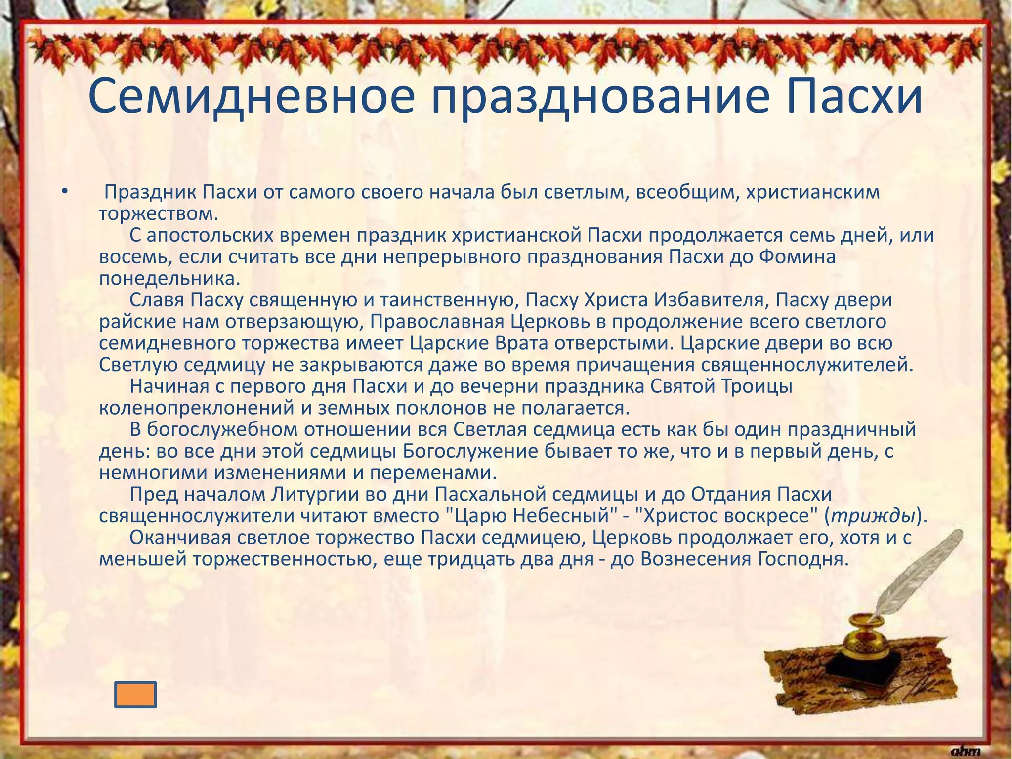 Семидневное празднование Пасхи
• Праздник Пасхи от самого своего начала был светлым, всеобщим, христианским
торжеством.
С апостольских времен праздник христианской Пасхи продолжается семь дней, или
восемь, если считать все дни непрерывного празднования Пасхи до Фомина
понедельника.
Славя Пасху священную и таинственную, Пасху Христа Избавителя, Пасху двери
райские нам отверзающую, Православная Церковь в продолжение всего светлого
семидневного торжества имеет Царские Врата отверстыми. Царские двери во всю
Светлую седмицу не закрываются даже во время причащения священнослужителей.
Начиная с первого дня Пасхи и до вечерни праздника Святой Троицы
коленопреклонений и земных поклонов не полагается.
В богослужебном отношении вся Светлая седмица есть как бы один праздничный
день: во все дни этой седмицы Богослужение бывает то же, что и в первый день, с
немногими изменениями и переменами.
Пред началом Литургии во дни Пасхальной седмицы и до Отдания Пасхи
священнослужители читают вместо "Царю Небесный" - "Христос воскресе" (трижды).
Оканчивая светлое торжество Пасхи седмицею, Церковь продолжает его, хотя и с
меньшей торжественностью, еще тридцать два дня - до Вознесения Господня.
 