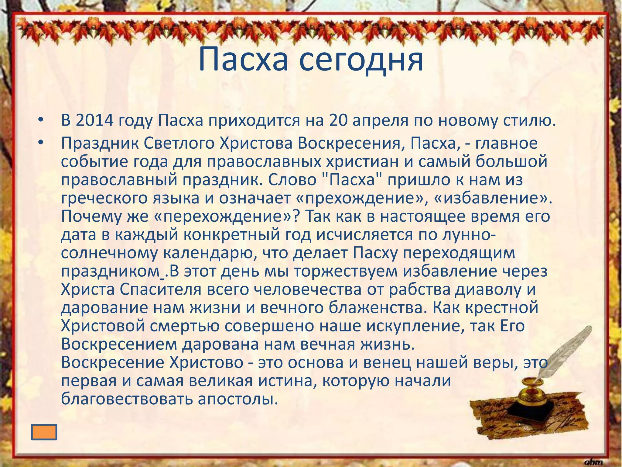 Пасха сегодня
• В 2014 году Пасха приходится на 20 апреля по новому стилю.
• Праздник Светлого Христова Воскресения, Пасха, - главное
событие года для православных христиан и самый большой
православный праздник. Слово "Пасха" пришло к нам из
греческого языка и означает «прехождение», «избавление».
Почему же «перехождение»? Так как в настоящее время его
дата в каждый конкретный год исчисляется по лунно-
солнечному календарю, что делает Пасху переходящим
праздником .В этот день мы торжествуем избавление через
Христа Спасителя всего человечества от рабства диаволу и
дарование нам жизни и вечного блаженства. Как крестной
Христовой смертью совершено наше искупление, так Его
Воскресением дарована нам вечная жизнь.
Воскресение Христово - это основа и венец нашей веры, это
первая и самая великая истина, которую начали
благовествовать апостолы.
 