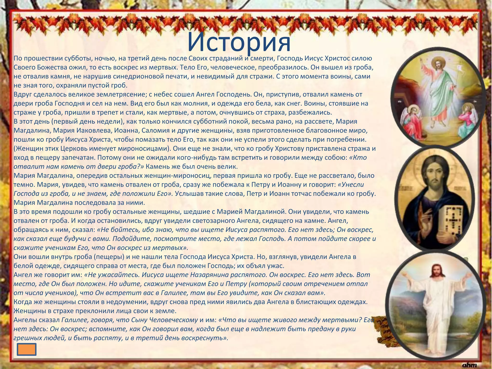 ИсторияПо прошествии субботы, ночью, на третий день после Своих страданий и смерти, Господь Иисус Христос силою
Своего Божества ожил, то есть воскрес из мертвых. Тело Его, человеческое, преобразилось. Он вышел из гроба,
не отвалив камня, не нарушив синедрионовой печати, и невидимый для стражи. С этого момента воины, сами
не зная того, охраняли пустой гроб.
Вдруг сделалось великое землетрясение; с небес сошел Ангел Господень. Он, приступив, отвалил камень от
двери гроба Господня и сел на нем. Вид его был как молния, и одежда его бела, как снег. Воины, стоявшие на
страже у гроба, пришли в трепет и стали, как мертвые, а потом, очнувшись от страха, разбежались.
В этот день (первый день недели), как только кончился субботний покой, весьма рано, на рассвете, Мария
Магдалина, Мария Иаковлева, Иоанна, Саломия и другие женщины, взяв приготовленное благовонное миро,
пошли ко гробу Иисуса Христа, чтобы помазать тело Его, так как они не успели этого сделать при погребении.
(Женщин этих Церковь именует мироносицами). Они еще не знали, что ко гробу Христову приставлена стража и
вход в пещеру запечатан. Потому они не ожидали кого-нибудь там встретить и говорили между собою: «Кто
отвалит нам камень от двери гроба?» Камень же был очень велик.
Мария Магдалина, опередив остальных женщин-мироносиц, первая пришла ко гробу. Еще не рассветало, было
темно. Мария, увидев, что камень отвален от гроба, сразу же побежала к Петру и Иоанну и говорит: «Унесли
Господа из гроба, и не знаем, где положили Его». Услышав такие слова, Петр и Иоанн тотчас побежали ко гробу.
Мария Магдалина последовала за ними.
В это время подошли ко гробу остальные женщины, шедшие с Марией Магдалиной. Они увидели, что камень
отвален от гроба. И когда остановились, вдруг увидели светозарного Ангела, сидящего на камне. Ангел,
обращаясь к ним, сказал: «Не бойтесь, ибо знаю, что вы ищете Иисуса распятого. Его нет здесь; Он воскрес,
как сказал еще будучи с вами. Подойдите, посмотрите место, где лежал Господь. А потом пойдите скорее и
скажите ученикам Его, что Он воскрес из мертвых».
Они вошли внутрь гроба (пещеры) и не нашли тела Господа Иисуса Христа. Но, взглянув, увидели Ангела в
белой одежде, сидящего справа от места, где был положен Господь; их объял ужас.
Ангел же говорит им: «Не ужасайтесь. Иисуса ищете Назарянина распятого. Он воскрес. Его нет здесь. Вот
место, где Он был положен. Но идите, скажите ученикам Его и Петру (который своим отречением отпал
от числа учеников), что Он встретит вас в Галилее, там вы Его увидите, как Он сказал вам».
Когда же женщины стояли в недоумении, вдруг снова пред ними явились два Ангела в блистающих одеждах.
Женщины в страхе преклонили лица свои к земле.
Ангелы сказал Галилее, говоря, что Сыну Человеческому и им: «Что вы ищете живого между мертвыми? Его
нет здесь: Он воскрес; вспомните, как Он говорил вам, когда был еще в надлежит быть предану в руки
грешных людей, и быть распяту, и в третий день воскреснуть».
 