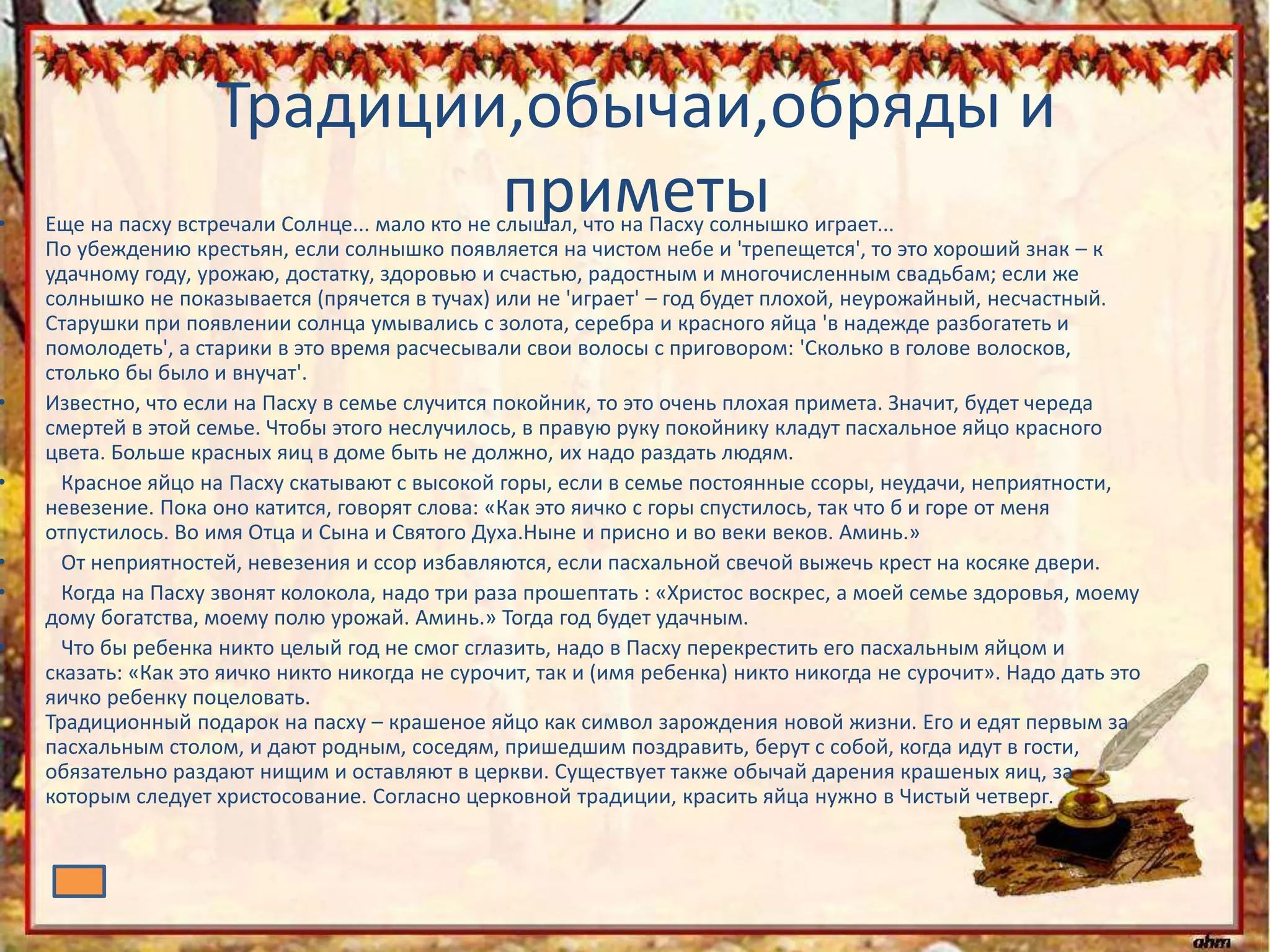 Традиции,обычаи,обряды и
приметы• Еще на пасху встречали Солнце... мало кто не слышал, что на Пасху солнышко играет...
По убеждению крестьян, если солнышко появляется на чистом небе и 'трепещется', то это хороший знак – к
удачному году, урожаю, достатку, здоровью и счастью, радостным и многочисленным свадьбам; если же
солнышко не показывается (прячется в тучах) или не 'играет' – год будет плохой, неурожайный, несчастный.
Старушки при появлении солнца умывались с золота, серебра и красного яйца 'в надежде разбогатеть и
помолодеть', а старики в это время расчесывали свои волосы с приговором: 'Сколько в голове волосков,
столько бы было и внучат'.
• Известно, что если на Пасху в семье случится покойник, то это очень плохая примета. Значит, будет череда
смертей в этой семье. Чтобы этого неслучилось, в правую руку покойнику кладут пасхальное яйцо красного
цвета. Больше красных яиц в доме быть не должно, их надо раздать людям.
• Красное яйцо на Пасху скатывают с высокой горы, если в семье постоянные ссоры, неудачи, неприятности,
невезение. Пока оно катится, говорят слова: «Как это яичко с горы спустилось, так что б и горе от меня
отпустилось. Во имя Отца и Сына и Святого Духа.Ныне и присно и во веки веков. Аминь.»
• От неприятностей, невезения и ссор избавляются, если пасхальной свечой выжечь крест на косяке двери.
• Когда на Пасху звонят колокола, надо три раза прошептать : «Христос воскрес, а моей семье здоровья, моему
дому богатства, моему полю урожай. Аминь.» Тогда год будет удачным.
• Что бы ребенка никто целый год не смог сглазить, надо в Пасху перекрестить его пасхальным яйцом и
сказать: «Как это яичко никто никогда не сурочит, так и (имя ребенка) никто никогда не сурочит». Надо дать это
яичко ребенку поцеловать.
Традиционный подарок на пасху – крашеное яйцо как символ зарождения новой жизни. Его и едят первым за
пасхальным столом, и дают родным, соседям, пришедшим поздравить, берут с собой, когда идут в гости,
обязательно раздают нищим и оставляют в церкви. Существует также обычай дарения крашеных яиц, за
которым следует христосование. Согласно церковной традиции, красить яйца нужно в Чистый четверг.
 
