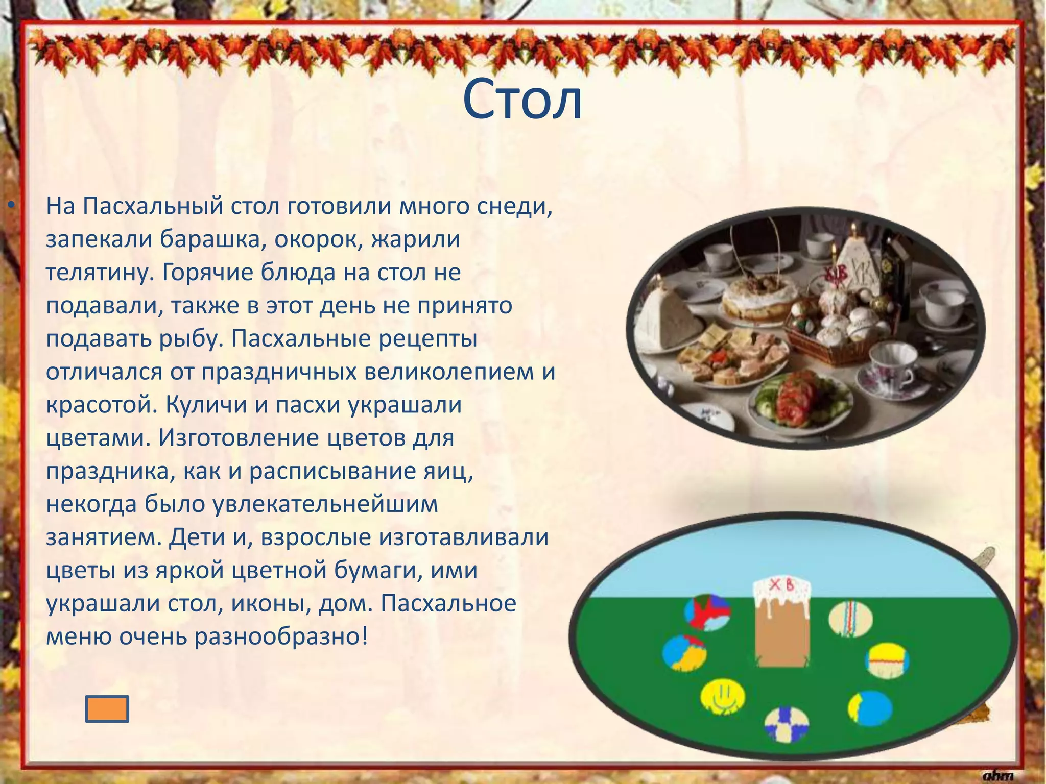 Стол
• На Пасхальный стол готовили много снеди,
запекали барашка, окорок, жарили
телятину. Горячие блюда на стол не
подавали, также в этот день не принято
подавать рыбу. Пасхальные рецепты
отличался от праздничных великолепием и
красотой. Куличи и пасхи украшали
цветами. Изготовление цветов для
праздника, как и расписывание яиц,
некогда было увлекательнейшим
занятием. Дети и, взрослые изготавливали
цветы из яркой цветной бумаги, ими
украшали стол, иконы, дом. Пасхальное
меню очень разнообразно!
 