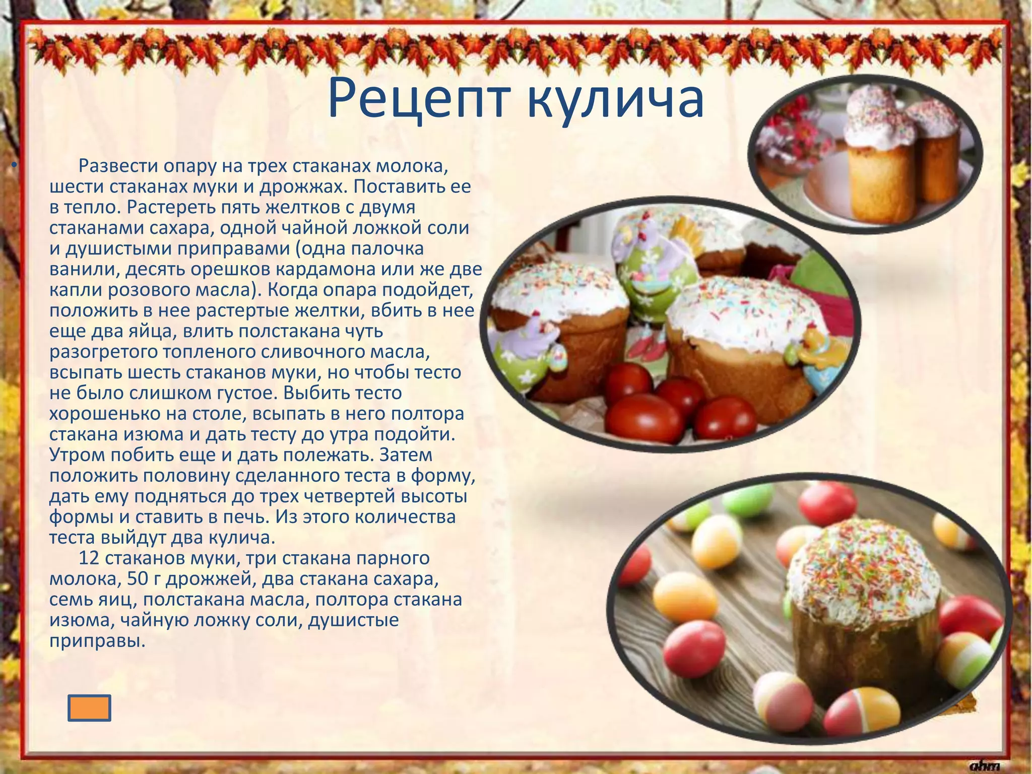 Рецепт кулича
• Развести опару на трех стаканах молока,
шести стаканах муки и дрожжах. Поставить ее
в тепло. Растереть пять желтков с двумя
стаканами сахара, одной чайной ложкой соли
и душистыми приправами (одна палочка
ванили, десять орешков кардамона или же две
капли розового масла). Когда опара подойдет,
положить в нее растертые желтки, вбить в нее
еще два яйца, влить полстакана чуть
разогретого топленого сливочного масла,
всыпать шесть стаканов муки, но чтобы тесто
не было слишком густое. Выбить тесто
хорошенько на столе, всыпать в него полтора
стакана изюма и дать тесту до утра подойти.
Утром побить еще и дать полежать. Затем
положить половину сделанного теста в форму,
дать ему подняться до трех четвертей высоты
формы и ставить в печь. Из этого количества
теста выйдут два кулича.
12 стаканов муки, три стакана парного
молока, 50 г дрожжей, два стакана сахара,
семь яиц, полстакана масла, полтора стакана
изюма, чайную ложку соли, душистые
приправы.
 