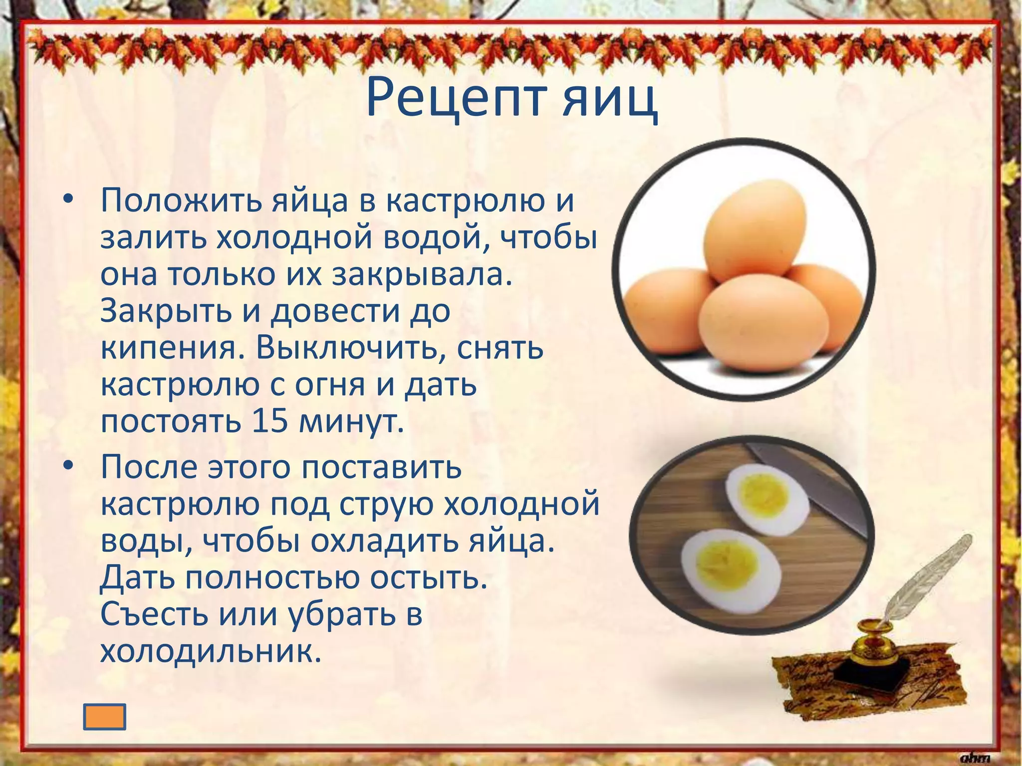Рецепт яиц
• Положить яйца в кастрюлю и
залить холодной водой, чтобы
она только их закрывала.
Закрыть и довести до
кипения. Выключить, снять
кастрюлю с огня и дать
постоять 15 минут.
• После этого поставить
кастрюлю под струю холодной
воды, чтобы охладить яйца.
Дать полностью остыть.
Съесть или убрать в
холодильник.
 