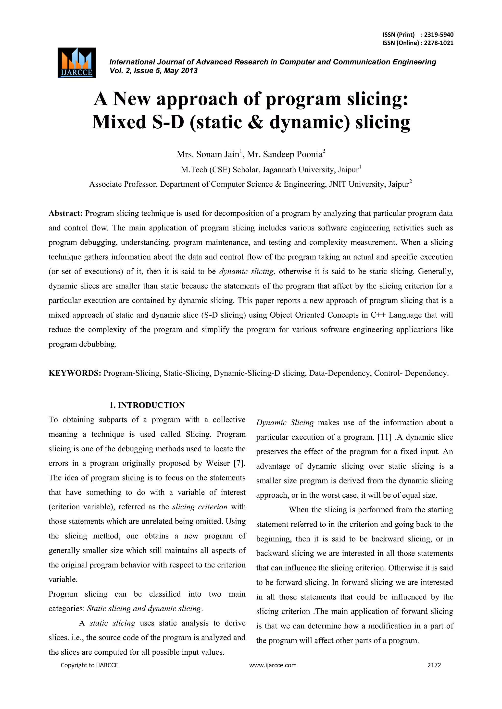 ISSN (Print) : 2319-5940
ISSN (Online) : 2278-1021
International Journal of Advanced Research in Computer and Communication Engineering
Vol. 2, Issue 5, May 2013
Copyright to IJARCCE www.ijarcce.com 2172
A New approach of program slicing:
Mixed S-D (static & dynamic) slicing
Mrs. Sonam Jain1
, Mr. Sandeep Poonia2
M.Tech (CSE) Scholar, Jagannath University, Jaipur1
Associate Professor, Department of Computer Science & Engineering, JNIT University, Jaipur2
Abstract: Program slicing technique is used for decomposition of a program by analyzing that particular program data
and control flow. The main application of program slicing includes various software engineering activities such as
program debugging, understanding, program maintenance, and testing and complexity measurement. When a slicing
technique gathers information about the data and control flow of the program taking an actual and specific execution
(or set of executions) of it, then it is said to be dynamic slicing, otherwise it is said to be static slicing. Generally,
dynamic slices are smaller than static because the statements of the program that affect by the slicing criterion for a
particular execution are contained by dynamic slicing. This paper reports a new approach of program slicing that is a
mixed approach of static and dynamic slice (S-D slicing) using Object Oriented Concepts in C++ Language that will
reduce the complexity of the program and simplify the program for various software engineering applications like
program debubbing.
KEYWORDS: Program-Slicing, Static-Slicing, Dynamic-Slicing-D slicing, Data-Dependency, Control- Dependency.
1. INTRODUCTION
To obtaining subparts of a program with a collective
meaning a technique is used called Slicing. Program
slicing is one of the debugging methods used to locate the
errors in a program originally proposed by Weiser [7].
The idea of program slicing is to focus on the statements
that have something to do with a variable of interest
(criterion variable), referred as the slicing criterion with
those statements which are unrelated being omitted. Using
the slicing method, one obtains a new program of
generally smaller size which still maintains all aspects of
the original program behavior with respect to the criterion
variable.
Program slicing can be classified into two main
categories: Static slicing and dynamic slicing.
A static slicing uses static analysis to derive
slices. i.e., the source code of the program is analyzed and
the slices are computed for all possible input values.
Dynamic Slicing makes use of the information about a
particular execution of a program. [11] .A dynamic slice
preserves the effect of the program for a fixed input. An
advantage of dynamic slicing over static slicing is a
smaller size program is derived from the dynamic slicing
approach, or in the worst case, it will be of equal size.
When the slicing is performed from the starting
statement referred to in the criterion and going back to the
beginning, then it is said to be backward slicing, or in
backward slicing we are interested in all those statements
that can influence the slicing criterion. Otherwise it is said
to be forward slicing. In forward slicing we are interested
in all those statements that could be influenced by the
slicing criterion .The main application of forward slicing
is that we can determine how a modification in a part of
the program will affect other parts of a program.
Assistant Jagannath
 