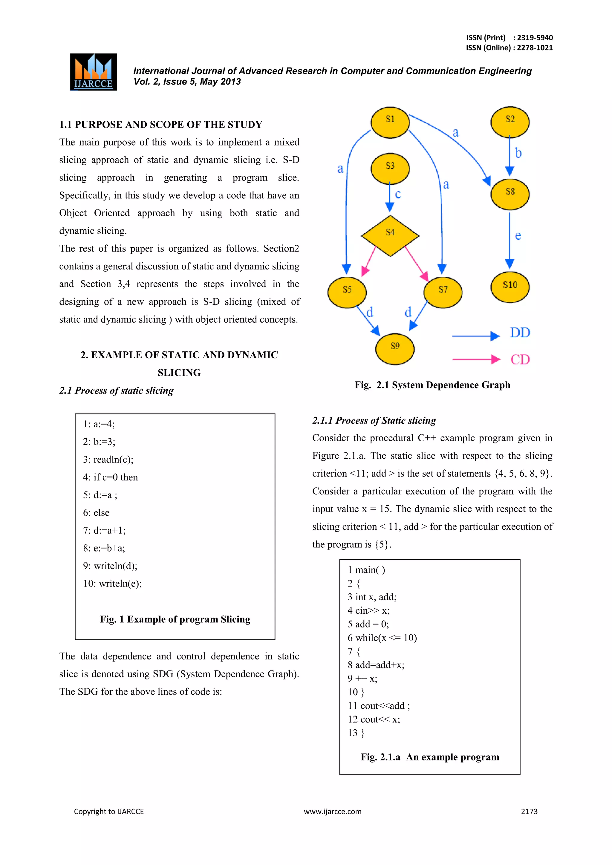 ISSN (Print) : 2319-5940
ISSN (Online) : 2278-1021
International Journal of Advanced Research in Computer and Communication Engineering
Vol. 2, Issue 5, May 2013
Copyright to IJARCCE www.ijarcce.com 2173
1.1 PURPOSE AND SCOPE OF THE STUDY
The main purpose of this work is to implement a mixed
slicing approach of static and dynamic slicing i.e. S-D
slicing approach in generating a program slice.
Specifically, in this study we develop a code that have an
Object Oriented approach by using both static and
dynamic slicing.
The rest of this paper is organized as follows. Section2
contains a general discussion of static and dynamic slicing
and Section 3,4 represents the steps involved in the
designing of a new approach is S-D slicing (mixed of
static and dynamic slicing ) with object oriented concepts.
2. EXAMPLE OF STATIC AND DYNAMIC
SLICING
2.1 Process of static slicing
The data dependence and control dependence in static
slice is denoted using SDG (System Dependence Graph).
The SDG for the above lines of code is:
Fig. 2.1 System Dependence Graph
2.1.1 Process of Static slicing
Consider the procedural C++ example program given in
Figure 2.1.a. The static slice with respect to the slicing
criterion <11; add > is the set of statements {4, 5, 6, 8, 9}.
Consider a particular execution of the program with the
input value x = 15. The dynamic slice with respect to the
slicing criterion < 11, add > for the particular execution of
the program is {5}.
1: a:=4;
2: b:=3;
3: readln(c);
4: if c=0 then
5: d:=a ;
6: else
7: d:=a+1;
8: e:=b+a;
9: writeln(d);
10: writeln(e);
Fig. 1 Example of program Slicing
1 main( )
2 {
3 int x, add;
4 cin>> x;
5 add = 0;
6 while(x <= 10)
7 {
8 add=add+x;
9 ++ x;
10 }
11 cout<<add ;
12 cout<< x;
13 }
Fig. 2.1.a An example program
 