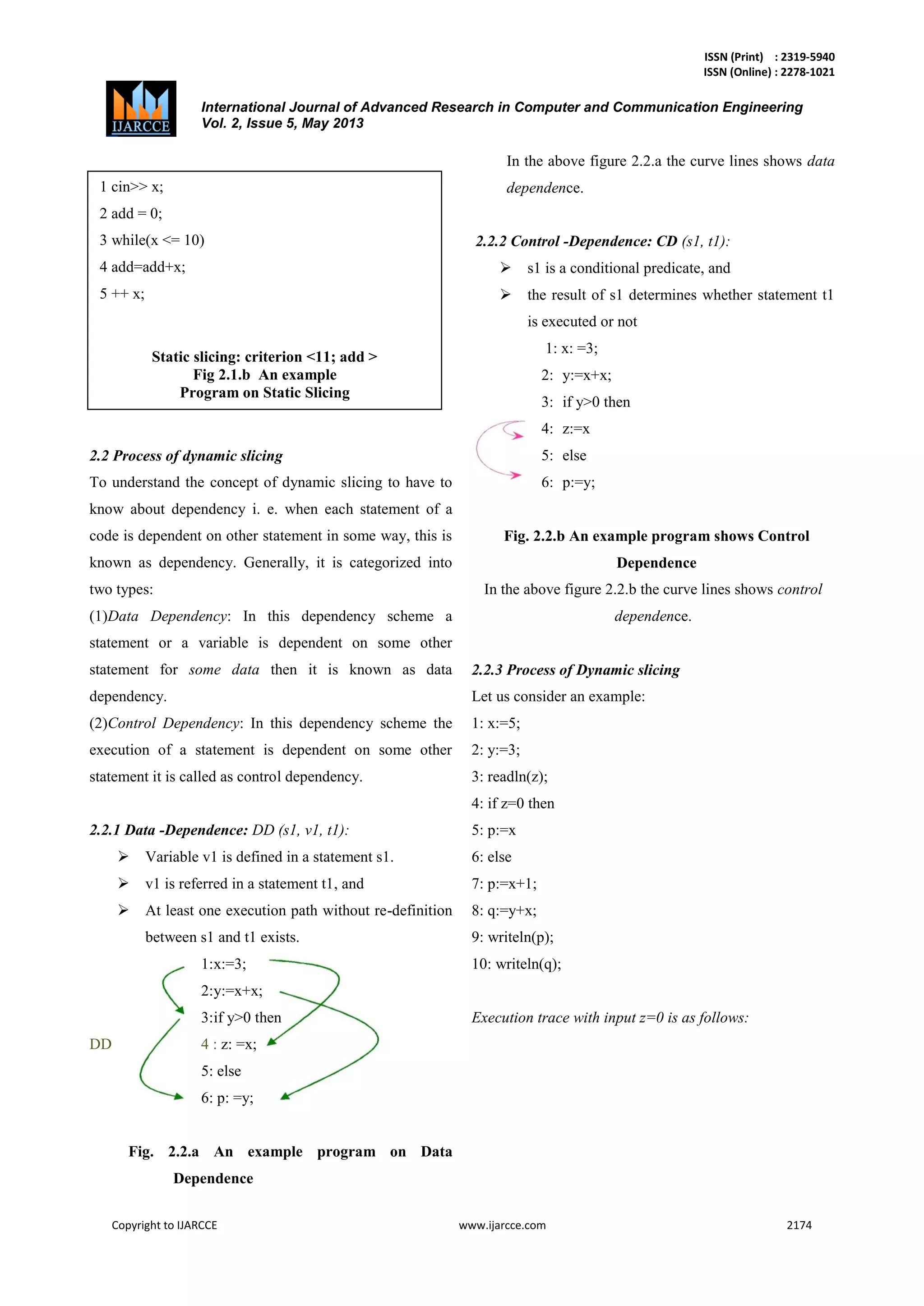 ISSN (Print) : 2319-5940
ISSN (Online) : 2278-1021
International Journal of Advanced Research in Computer and Communication Engineering
Vol. 2, Issue 5, May 2013
Copyright to IJARCCE www.ijarcce.com 2174
2.2 Process of dynamic slicing
To understand the concept of dynamic slicing to have to
know about dependency i. e. when each statement of a
code is dependent on other statement in some way, this is
known as dependency. Generally, it is categorized into
two types:
(1)Data Dependency: In this dependency scheme a
statement or a variable is dependent on some other
statement for some data then it is known as data
dependency.
(2)Control Dependency: In this dependency scheme the
execution of a statement is dependent on some other
statement it is called as control dependency.
2.2.1 Data -Dependence: DD (s1, v1, t1):
 Variable v1 is defined in a statement s1.
 v1 is referred in a statement t1, and
 At least one execution path without re-definition
between s1 and t1 exists.
1:x:=3;
2:y:=x+x;
3:if y>0 then
DD 4 : z: =x;
5: else
6: p: =y;
Fig. 2.2.a An example program on Data
Dependence
In the above figure 2.2.a the curve lines shows data
dependence.
2.2.2 Control -Dependence: CD (s1, t1):
 s1 is a conditional predicate, and
 the result of s1 determines whether statement t1
is executed or not
1: x: =3;
2: y:=x+x;
3: if y>0 then
4: z:=x
5: else
6: p:=y;
Fig. 2.2.b An example program shows Control
Dependence
In the above figure 2.2.b the curve lines shows control
dependence.
2.2.3 Process of Dynamic slicing
Let us consider an example:
1: x:=5;
2: y:=3;
3: readln(z);
4: if z=0 then
5: p:=x
6: else
7: p:=x+1;
8: q:=y+x;
9: writeln(p);
10: writeln(q);
Execution trace with input z=0 is as follows:
1 cin>> x;
2 add = 0;
3 while(x <= 10)
4 add=add+x;
5 ++ x;
Static slicing: criterion <11; add >
Fig 2.1.b An example
Program on Static Slicing
Figure1: An example program
 