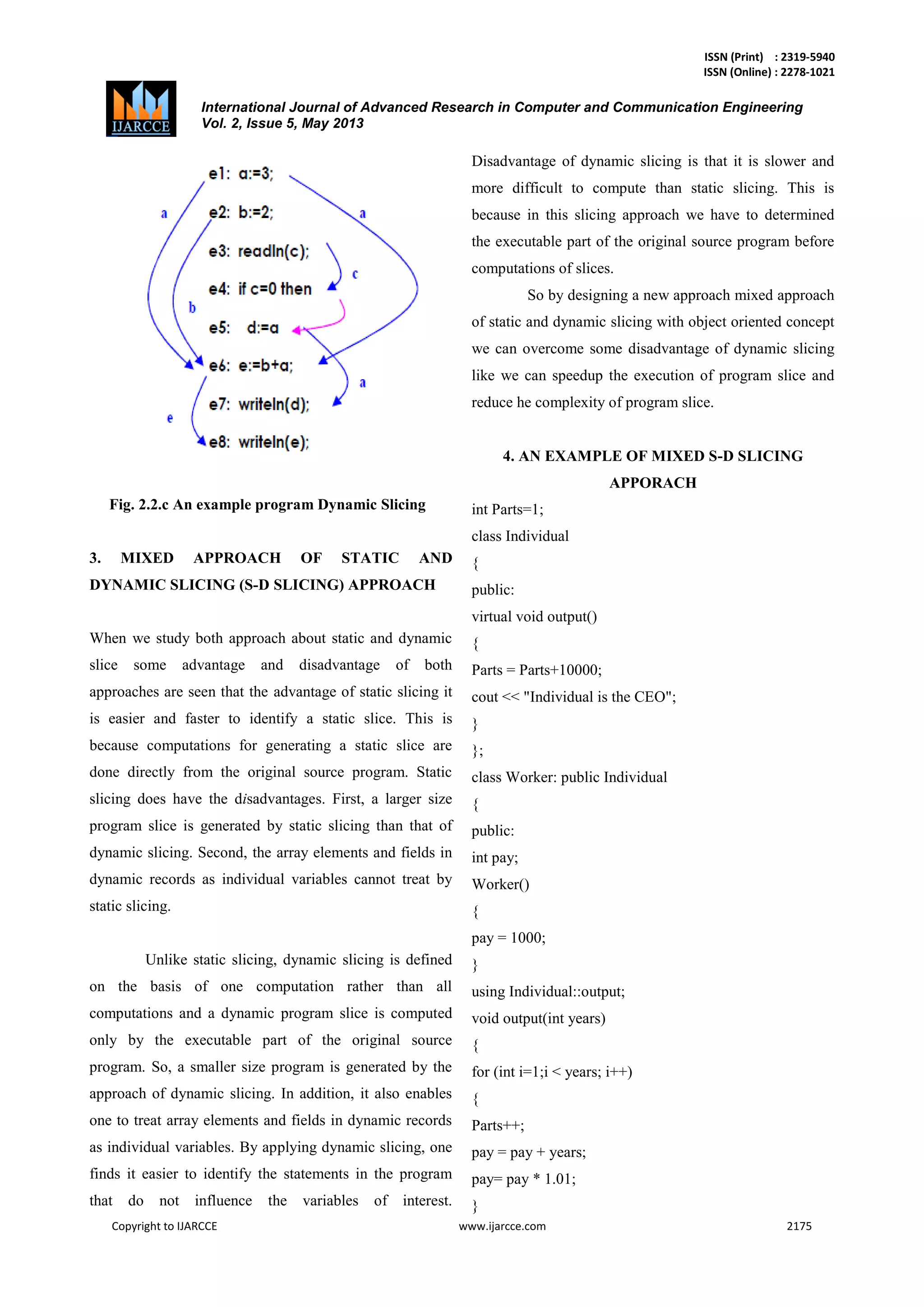 ISSN (Print) : 2319-5940
ISSN (Online) : 2278-1021
International Journal of Advanced Research in Computer and Communication Engineering
Vol. 2, Issue 5, May 2013
Copyright to IJARCCE www.ijarcce.com 2175
Fig. 2.2.c An example program Dynamic Slicing
3. MIXED APPROACH OF STATIC AND
DYNAMIC SLICING (S-D SLICING) APPROACH
When we study both approach about static and dynamic
slice some advantage and disadvantage of both
approaches are seen that the advantage of static slicing it
is easier and faster to identify a static slice. This is
because computations for generating a static slice are
done directly from the original source program. Static
slicing does have the disadvantages. First, a larger size
program slice is generated by static slicing than that of
dynamic slicing. Second, the array elements and fields in
dynamic records as individual variables cannot treat by
static slicing.
Unlike static slicing, dynamic slicing is defined
on the basis of one computation rather than all
computations and a dynamic program slice is computed
only by the executable part of the original source
program. So, a smaller size program is generated by the
approach of dynamic slicing. In addition, it also enables
one to treat array elements and fields in dynamic records
as individual variables. By applying dynamic slicing, one
finds it easier to identify the statements in the program
that do not influence the variables of interest.
Disadvantage of dynamic slicing is that it is slower and
more difficult to compute than static slicing. This is
because in this slicing approach we have to determined
the executable part of the original source program before
computations of slices.
So by designing a new approach mixed approach
of static and dynamic slicing with object oriented concept
we can overcome some disadvantage of dynamic slicing
like we can speedup the execution of program slice and
reduce he complexity of program slice.
4. AN EXAMPLE OF MIXED S-D SLICING
APPORACH
int Parts=1;
class Individual
{
public:
virtual void output()
{
Parts = Parts+10000;
cout << "Individual is the CEO";
}
};
class Worker: public Individual
{
public:
int pay;
Worker()
{
pay = 1000;
}
using Individual::output;
void output(int years)
{
for (int i=1;i < years; i++)
{
Parts++;
pay = pay + years;
pay= pay * 1.01;
}
 