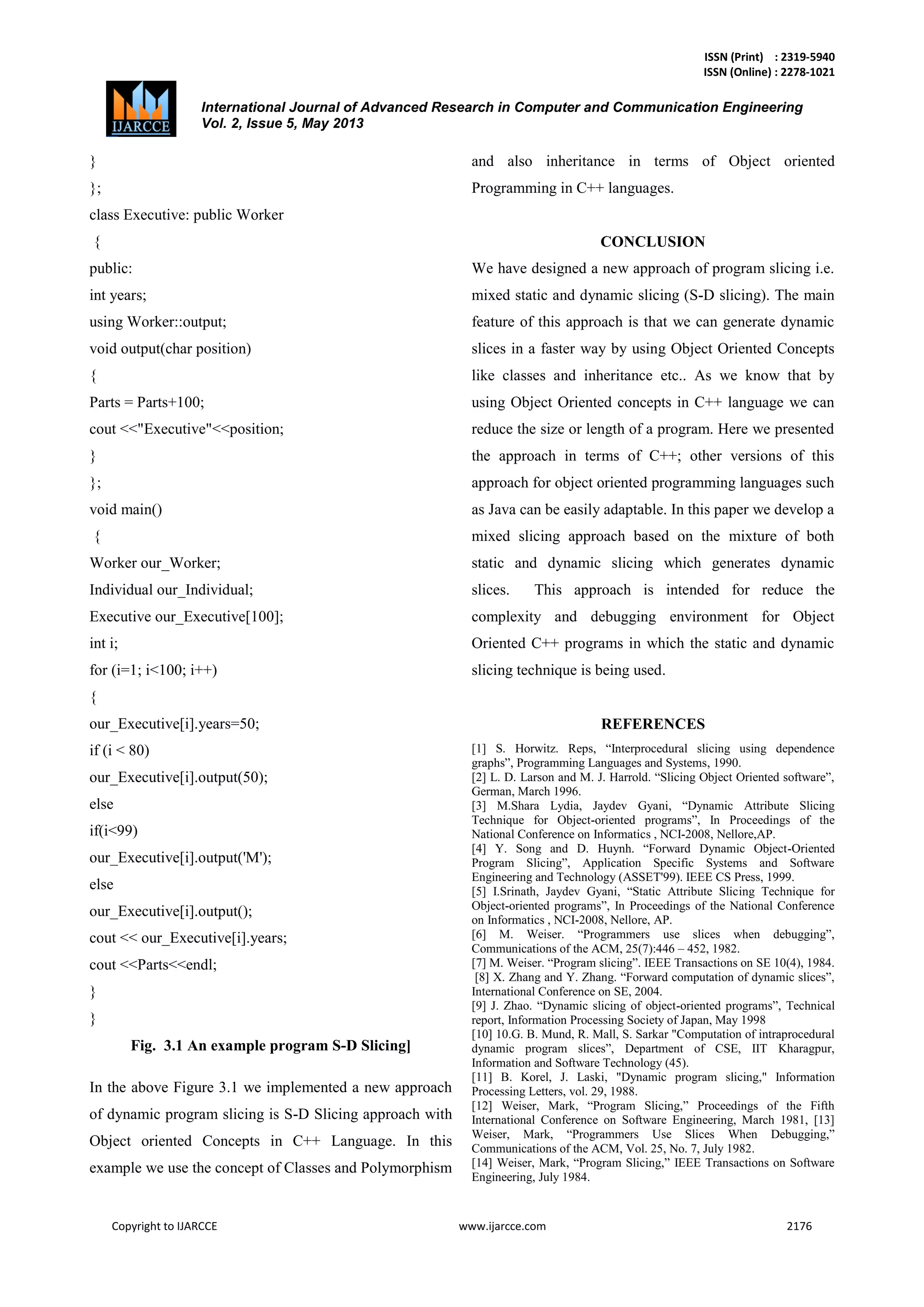 ISSN (Print) : 2319-5940
ISSN (Online) : 2278-1021
International Journal of Advanced Research in Computer and Communication Engineering
Vol. 2, Issue 5, May 2013
Copyright to IJARCCE www.ijarcce.com 2176
}
};
class Executive: public Worker
{
public:
int years;
using Worker::output;
void output(char position)
{
Parts = Parts+100;
cout <<"Executive"<<position;
}
};
void main()
{
Worker our_Worker;
Individual our_Individual;
Executive our_Executive[100];
int i;
for (i=1; i<100; i++)
{
our_Executive[i].years=50;
if (i < 80)
our_Executive[i].output(50);
else
if(i<99)
our_Executive[i].output('M');
else
our_Executive[i].output();
cout << our_Executive[i].years;
cout <<Parts<<endl;
}
}
Fig. 3.1 An example program S-D Slicing]
In the above Figure 3.1 we implemented a new approach
of dynamic program slicing is S-D Slicing approach with
Object oriented Concepts in C++ Language. In this
example we use the concept of Classes and Polymorphism
and also inheritance in terms of Object oriented
Programming in C++ languages.
CONCLUSION
We have designed a new approach of program slicing i.e.
mixed static and dynamic slicing (S-D slicing). The main
feature of this approach is that we can generate dynamic
slices in a faster way by using Object Oriented Concepts
like classes and inheritance etc.. As we know that by
using Object Oriented concepts in C++ language we can
reduce the size or length of a program. Here we presented
the approach in terms of C++; other versions of this
approach for object oriented programming languages such
as Java can be easily adaptable. In this paper we develop a
mixed slicing approach based on the mixture of both
static and dynamic slicing which generates dynamic
slices. This approach is intended for reduce the
complexity and debugging environment for Object
Oriented C++ programs in which the static and dynamic
slicing technique is being used.
REFERENCES
[1] S. Horwitz. Reps, “Interprocedural slicing using dependence
graphs”, Programming Languages and Systems, 1990.
[2] L. D. Larson and M. J. Harrold. “Slicing Object Oriented software”,
German, March 1996.
[3] M.Shara Lydia, Jaydev Gyani, “Dynamic Attribute Slicing
Technique for Object-oriented programs”, In Proceedings of the
National Conference on Informatics , NCI-2008, Nellore,AP.
[4] Y. Song and D. Huynh. “Forward Dynamic Object-Oriented
Program Slicing”, Application Specific Systems and Software
Engineering and Technology (ASSET'99). IEEE CS Press, 1999.
[5] I.Srinath, Jaydev Gyani, “Static Attribute Slicing Technique for
Object-oriented programs”, In Proceedings of the National Conference
on Informatics , NCI-2008, Nellore, AP.
[6] M. Weiser. “Programmers use slices when debugging”,
Communications of the ACM, 25(7):446 – 452, 1982.
[7] M. Weiser. “Program slicing”. IEEE Transactions on SE 10(4), 1984.
[8] X. Zhang and Y. Zhang. “Forward computation of dynamic slices”,
International Conference on SE, 2004.
[9] J. Zhao. “Dynamic slicing of object-oriented programs”, Technical
report, Information Processing Society of Japan, May 1998
[10] 10.G. B. Mund, R. Mall, S. Sarkar "Computation of intraprocedural
dynamic program slices”, Department of CSE, IIT Kharagpur,
Information and Software Technology (45).
[11] B. Korel, J. Laski, "Dynamic program slicing," Information
Processing Letters, vol. 29, 1988.
[12] Weiser, Mark, “Program Slicing,” Proceedings of the Fifth
International Conference on Software Engineering, March 1981, [13]
Weiser, Mark, “Programmers Use Slices When Debugging,”
Communications of the ACM, Vol. 25, No. 7, July 1982.
[14] Weiser, Mark, “Program Slicing,” IEEE Transactions on Software
Engineering, July 1984.
 