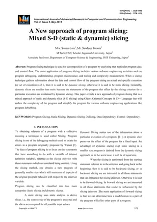 ISSN (Print) : 2319-5940
ISSN (Online) : 2278-1021
International Journal of Advanced Research in Computer and Communication Engineering
Vol. 2, Issue 5, May 2013
Copyright to IJARCCE www.ijarcce.com 2172
A New approach of program slicing:
Mixed S-D (static & dynamic) slicing
Mrs. Sonam Jain1
, Mr. Sandeep Poonia2
M.Tech (CSE) Scholar, Jagannath University, Jaipur1
Associate Professor, Department of Computer Science & Engineering, JNIT University, Jaipur2
Abstract: Program slicing technique is used for decomposition of a program by analyzing that particular program data
and control flow. The main application of program slicing includes various software engineering activities such as
program debugging, understanding, program maintenance, and testing and complexity measurement. When a slicing
technique gathers information about the data and control flow of the program taking an actual and specific execution
(or set of executions) of it, then it is said to be dynamic slicing, otherwise it is said to be static slicing. Generally,
dynamic slices are smaller than static because the statements of the program that affect by the slicing criterion for a
particular execution are contained by dynamic slicing. This paper reports a new approach of program slicing that is a
mixed approach of static and dynamic slice (S-D slicing) using Object Oriented Concepts in C++ Language that will
reduce the complexity of the program and simplify the program for various software engineering applications like
program debubbing.
KEYWORDS: Program-Slicing, Static-Slicing, Dynamic-Slicing-D slicing, Data-Dependency, Control- Dependency.
1. INTRODUCTION
To obtaining subparts of a program with a collective
meaning a technique is used called Slicing. Program
slicing is one of the debugging methods used to locate the
errors in a program originally proposed by Weiser [7].
The idea of program slicing is to focus on the statements
that have something to do with a variable of interest
(criterion variable), referred as the slicing criterion with
those statements which are unrelated being omitted. Using
the slicing method, one obtains a new program of
generally smaller size which still maintains all aspects of
the original program behavior with respect to the criterion
variable.
Program slicing can be classified into two main
categories: Static slicing and dynamic slicing.
A static slicing uses static analysis to derive
slices. i.e., the source code of the program is analyzed and
the slices are computed for all possible input values.
Dynamic Slicing makes use of the information about a
particular execution of a program. [11] .A dynamic slice
preserves the effect of the program for a fixed input. An
advantage of dynamic slicing over static slicing is a
smaller size program is derived from the dynamic slicing
approach, or in the worst case, it will be of equal size.
When the slicing is performed from the starting
statement referred to in the criterion and going back to the
beginning, then it is said to be backward slicing, or in
backward slicing we are interested in all those statements
that can influence the slicing criterion. Otherwise it is said
to be forward slicing. In forward slicing we are interested
in all those statements that could be influenced by the
slicing criterion .The main application of forward slicing
is that we can determine how a modification in a part of
the program will affect other parts of a program.
Assistant Jagannath
 