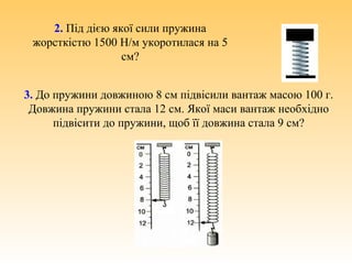 2. Під дією якої сили пружина
жорсткістю 1500 Н/м укоротилася на 5
см?
3. До пружини довжиною 8 см підвісили вантаж масою 100 г.
Довжина пружини стала 12 см. Якої маси вантаж необхідно
підвісити до пружини, щоб її довжина стала 9 см?
 
