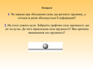 Поміркуй
1. Чи завжди при збільшенні сили, що розтягує пружину, у
стільки ж разів збільшується її деформація?
2. На столі лежить куля. Зобразіть графічно силу пружності, що
діє на кулю. До чого прикладена сила пружності? Яка причина
виникнення сил пружності?
 