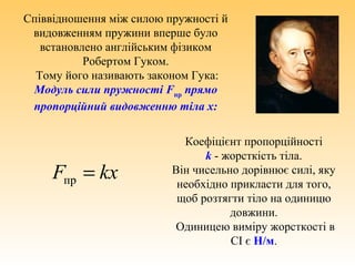 kxF =пр
Співвідношення між силою пружності й
видовженням пружини вперше було
встановлено англійським фізиком
Робертом Гуком.
Тому його називають законом Гука:
Модуль сили пружності Fпр
прямо
пропорційний видовженню тіла x:
Коефіцієнт пропорційності
k - жорсткість тіла.
Він чисельно дорівнює силі, яку
необхідно прикласти для того,
щоб розтягти тіло на одиницю
довжини.
Одиницею виміру жорсткості в
СІ є Н/м.
 
