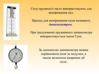 Силу пружності часто використовують для
вимірювання сил.
Прилад для вимірювання сили називають
динамометром.
При градуюванні пружинного динамометра
використовується закон Гука.
За допомогою динамометра можна
порівнювати сили за модулем, а
також визначати напрямок дії
сили.
 