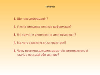 1. Що таке деформація?
2. У яких випадках виникає деформація?
3. Які причини виникнення сили пружності?
4. Від чого залежить сила пружності?
5. Чому пружини для динамометрів виготовляють зі
сталі, а не з міді або свинцю?
Питання
 