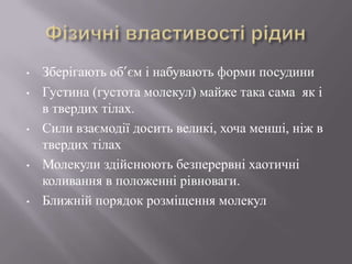 • Зберігають об’єм і набувають форми посудини
• Густина (густота молекул) майже така сама як і
в твердих тілах.
• Сили взаємодії досить великі, хоча менші, ніж в
твердих тілах
• Молекули здійснюють безперервні хаотичні
коливання в положенні рівноваги.
• Ближній порядок розміщення молекул
 