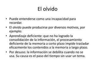 El olvido
• Puede entenderse como una incapacidad para
recordar.
• El olvido puede producirse por diversos motivos, por
ejemplo:
• Aprendizaje deficiente: que no ha logrado la
consolidación de la información, el procesamiento
deficiente de la memoria a corto plazo impide trasladar
eficazmente los contenidos a la memoria a largo plazo.
• Por desuso: la información se debilita cuando no se
usa. Su causa es el paso del tiempo sin usar un tema.
 