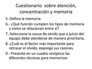 Cuestionario sobre atención,
concentración y memoria
5.-Defina la memoria.
6.- ¿Qué función cumplen los tipos de memoria
y cómo se relacionan entre sí?
7.-Seleccione la causa de olvido que a juicio del
equipo debe atenderse de manera prioritaria.
8.-¿Cuál es el factor más importante para
retrasar el olvido, exponga sus razones.
9.- Presente en un cuadro sinóptico las
diferentes técnicas para memorizar.
 
