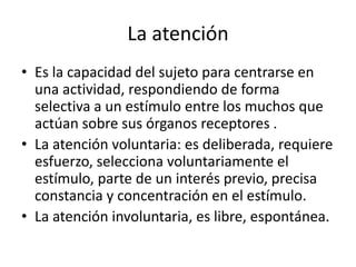 La atención
• Es la capacidad del sujeto para centrarse en
una actividad, respondiendo de forma
selectiva a un estímulo entre los muchos que
actúan sobre sus órganos receptores .
• La atención voluntaria: es deliberada, requiere
esfuerzo, selecciona voluntariamente el
estímulo, parte de un interés previo, precisa
constancia y concentración en el estímulo.
• La atención involuntaria, es libre, espontánea.
 