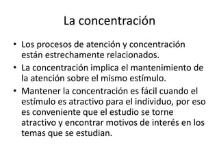 La concentración
• Los procesos de atención y concentración
están estrechamente relacionados.
• La concentración implica el mantenimiento de
la atención sobre el mismo estímulo.
• Mantener la concentración es fácil cuando el
estímulo es atractivo para el individuo, por eso
es conveniente que el estudio se torne
atractivo y encontrar motivos de interés en los
temas que se estudian.
 