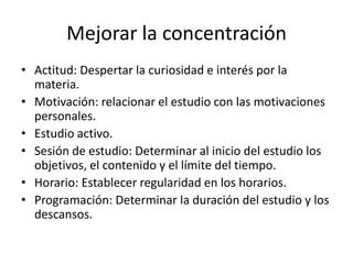 Mejorar la concentración
• Actitud: Despertar la curiosidad e interés por la
materia.
• Motivación: relacionar el estudio con las motivaciones
personales.
• Estudio activo.
• Sesión de estudio: Determinar al inicio del estudio los
objetivos, el contenido y el límite del tiempo.
• Horario: Establecer regularidad en los horarios.
• Programación: Determinar la duración del estudio y los
descansos.
 