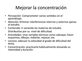 Mejorar la concentración
• Percepción: Comprometer varios sentidos en el
aprendizaje.
• Atención: Eliminar interferencias internas y externas ajenas
al estudio.
• Contenido: Ir variando las materias de estudio.
Distribuirlas por su nivel de dificultad.
• Actividades: Usar variadas técnicas como subrayar, hacer
esquemas, dibujar, redactar, repasar, etc.
• Lectura: adecuar la velocidad al grado de dificultad del
tema.
• Concentración: practicarla habitualmente elevando su
intensidad y duración.
 