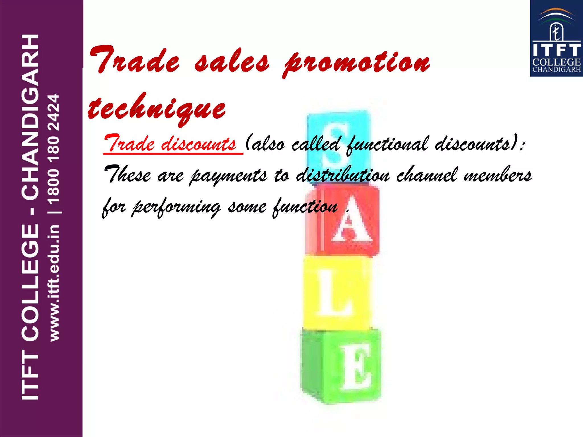 Trade discounts (also called functional discounts):
These are payments to distribution channel members
for performing some function .
Trade sales promotion
technique