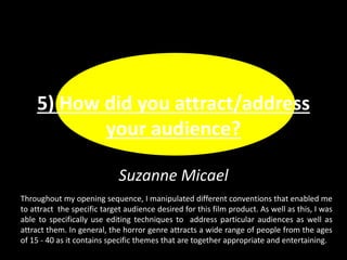 Suzanne Micael
5) How did you attract/address
your audience?
Throughout my opening sequence, I manipulated different conventions that enabled me
to attract the specific target audience desired for this film product. As well as this, I was
able to specifically use editing techniques to address particular audiences as well as
attract them. In general, the horror genre attracts a wide range of people from the ages
of 15 - 40 as it contains specific themes that are together appropriate and entertaining.
 