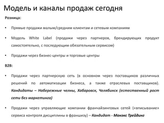 Модель и каналы продаж сегодня
Розница:
• Прямые продажи малым/средним клиентам и сетевым компаниям
• Модель White Label (продажи через партнеров, брендирующих продукт
самостоятельно, с последующим обязательным сервисом)
• Продажи через бизнес-центры и торговые центры
B2B:
• Продажи через партнерскую сеть (в основном через поставщиков различных
решений по автоматизации бизнеса, а также отраслевых поставщиков).
Кандидаты – Набережные челны, Хабаровск, Челябинск (естественный рост
сети без маркетинга)
• Продажи через управляющие компании франчайзинговых сетей («вписывание»
сервиса контроля дисциплины в франшизу) – Кандидат - Монэкс Трейдинг
 