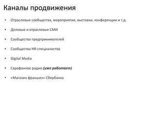 Каналы продвижения
• Отраслевые сообщества, мероприятия, выставки, конференции и т.д.
• Деловые и отраслевые СМИ
• Сообщества предпринимателей
• Сообщества HR-специалистов
• Digital Media
• Сарафанное радио (уже работает)
• «Магазин франшиз» Сбербанка
 