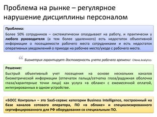 Решение:
Быстрый объективный учет посещения на основе нескольких каналов
биометрической информации (отпечаток пальца/сетчатка глаза/радужная оболочка
глаза/характерные точки лица) как услуга «в облаке» с ежемесячной оплатой,
интегрированных в одном устройстве.
Проблема на рынке – регулярное
нарушение дисциплины персоналом
Проблема:
Более 50% сотрудников – систематически опаздывают на работу, и практически у
любого руководителя (а тем более удаленного) есть недостаток объективной
информации о посещаемости рабочего места сотрудниками и есть недостаток
оперативных уведомлений о приходе на рабочее место/уходе с рабочего места.
Биометрия гарантирует достоверность учета рабочего времени! -CNews Analytics
«БОСС Контроль» – это SaaS-сервис категории Business Intelligence, построенный на
базе каналов сотового оператора, ПО «в облаке» и специализированного
сертифицированного для РФ оборудования со специальным ПО.
 