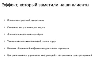 Эффект, который заметили наши клиенты
 Повышение трудовой дисциплины
 Снижение нагрузки на отдел кадров
 Лояльность клиентов и партнёров
 Уменьшение сверхнормативной оплаты труда
 Наличие объективной информации для оценки персонала
 Централизованное управление информацией о дисциплине в сети предприятий
 