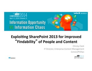 #AIIM14	
  #AIIM14	
  
#AIIM14	
  
Exploi'ng	
  SharePoint	
  2013	
  for	
  improved	
  
“Findability”	
  of	
  People	
  and	
  Content	
  
Christy	
  Clark	
  
IT	
  Director,	
  Enterprise	
  Content	
  Management	
  
ConocoPhillips	
  
 