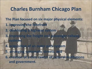 Charles Burnham Chicago Plan
The Plan focused on six major physical elements:
1. improving the lakefront
2. developing a highway system
3. improving the freight and passenger railway
systems
4. acquisition of an outer park system
5. arranging systematic streets; and
6. creation of a civic center of cultural institutions
and government.
 