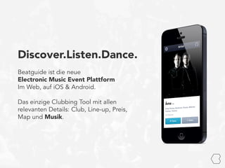 Discover.Listen.Dance.
Beatguide ist die neue
Electronic Music Event Plattform
Im Web, auf iOS & Android.
Das einzige Clubbing Tool mit allen
relevanten Details: Club, Line-up, Preis,
Map und Musik.
 
