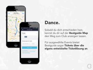 Dance.
Sobald du dich entschieden hast,
kannst du dir auf der Beatguide Map
den Weg zum Club anzeigen lassen.
Für ausgewählte Events bietet
Beatguide sogar Tickets über die
eigens entwickelte Ticketlösung an.
 