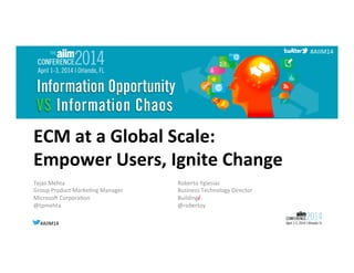 #AIIM14	
  #AIIM14	
  
#AIIM14	
  
ECM	
  at	
  a	
  Global	
  Scale:	
  
Empower	
  Users,	
  Ignite	
  Change	
  
Tejas	
  Mehta	
  
Group	
  Product	
  Marke8ng	
  Manager	
  
Microso<	
  Corpora8on	
  
@tpmehta	
  
	
  
Roberto	
  Yglesias	
  
Business	
  Technology	
  Director	
  
Buildingi
@robertoy	
  
	
  
 