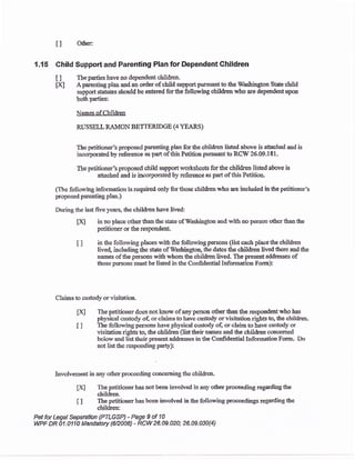 tl Other:
{.15 Child Suppc* and Parenling Plan for Dependent Children
t] Tbepartieshavenodependentchildren.
IA A parenting plan md an older of ciild $$pon pur$antto the Washington St*e child
support sta:hrtes should be entered forthe following children uiho are dependent upon
bothparties:
Nsmes ofChildren
RUSSELL RAI,ION BETTERIDGE (4 YEARS)
The petitioner's proposed parenting plan for the children listed above is athched and is
incorporated by referenee'as part of this ?etitiora pursuaot to RCW 26.09.181.
The petitioner's proposed child support rorksheets for the children lised above is
attached and is incorporated by reference as part of this Petitioa.
(The follorving infi>rmation is reqrrired only for ttrose children who arc included in the petitioner's
proposod pareating plaa.)
During tlre last fir'e yea:s5 &e childron have lived:
txl in no place other than the stale of l!-ashington aud.with rto person cther than the
petitioner or the respoadeal
I I in &e follovring places with &e follou'ing p€rsons {list each placetlre childen
livd inciuding &e sbte of 1{'ashington, the dates &e chil&en lived there aad the
narnes of the persoos with whom the children livsd. The present addresses of
tfiose pwsons must he listed in the Confidential Information Form):
Qleirns t0 custody or visitation.
H] The petitioner docs not know of any persoa other than the respondent who has
physieal custody of, or claims to have custody or visiation rights to, the shildren.
I ] The following persons have physical custody of, or claim to have custody or
visitation rightsto, the cbildren (listtheir naales aad &e children conoeraed
bclow and list their presentaddressss in the Confidential Informdion Form. Do
not listttre responding party):
Isvolvemeot in any ottrcr proceeding concerning the chil&ea.
[X] The petifiorrerhas not been involved in any otherproceeding regarding&e
children.
t I The petitioner has bcen involvd in the following proceedings regarding tte
children:
Pet for Legal Sqan{ion {PILGSP) - Page 9 of fi
WPF DR A1.Ufi Mandatory $fr008) - RCW 26-A9.020; 26.09.A30{4}
 