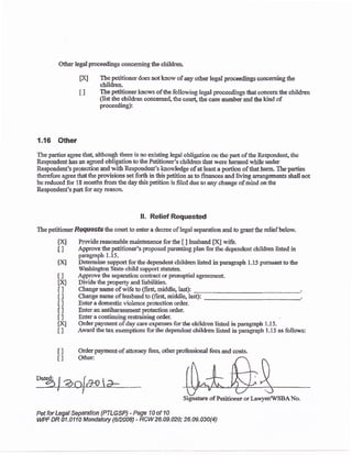 Other legal proceedings concerning the children.
fX] Tbe petitioner does not knorv of any o&er legal proceedings concerrring the
clildren.
I ] The petitioner knows of the following legal proceedings that concern the children
(lis the cirildren concerncd, t}e corut, the caseiumber and tte kind of
proceeding):
1.16 Other
The partics agree tha! although f}ere is nc existing iegal obligation on thc pac of the Responden! the
Respondent has an agreed obligation to tile Petitiorsr's clrildren that wcre harmed while under
Respondent's protection and with Respondent's knowledge of at least a portion oflhatharm, Theparties
therefore agree that the provisions set forth in this petition as to finances aad living arrangsments shatl not
be reduced for 18 months from the day this pet*ion is filed due to any change ofmind on the
Respondsnt's part for any reason.
ll. Relief Requested
The petitioner Requests the court to enter a decree of legal separation aad to grant the relief below.
tX Providereasonablemaintenanc,e forthe [ ] husband ffi wife.
i ] Approve thepetitioner's proposed parenting plan for thc dependent children l:sted irr
paragraph 1.15.
IX Determine support far the dependent children listed in paragraph 1.15 pursuant to the
Washington State ch ild support statutes.
Approve ltre separatioa contract or prenuptial agrcemcnt-
Divide the propert)' and liabilities.
Change name of wife to (first middle, Iast):
Change narne of lusband to (first, middle, Iast):
Entef a domestic violence pro@1i6n srder.
Enter an antilarassmeat protection order.
Enter a continuing restrainiry order.
Order psyment of day care cxpens€s for the children listed in paragraph 1-15.
,{nard &e tax exemptions for the dependent children listed in paxagraph 1.15 as follows:
Order payment.of atorney fees. other profe.rsional fees and costs.
Other:
I]
txl
tl
tl
I]
I]
il
txl
tl
I]
tl
*%!aa{"a>
PetforLegal Sepaation {PTLGSP} - Page 10of 1A
WPF DR U.a110 Mandatory {6n008) - RCVl 26.09.02A; 26.o9.$A{a)
 