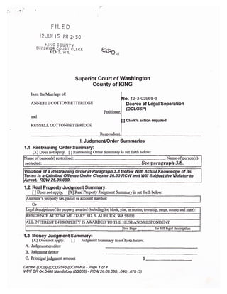 FILED
l? JUt{ I 5 pil Z; S0
-..- -t:{tiG c0u}{TY
:ur(fitcg couaT'cLif;K
xrHi, w,r' &lpn -
Superior Gou* of lffashington
County of KING
In retrc i!{arriage of;
ANNEITE C OTTONBETTERID GE
md
Ru s s ELL CO TT0I'TBETTERIDGE
. 12-$03968-6
Decree of Legal Separaticn
{DCLGSP}
I Clerk's action required
1.1
l. Judgment/Order S um maries
Restrai ning Order Su mmary:
[X] Does not apply. [ ] Restraining Order Surnmary is set fcrrtlt belorv:
of persoa{s) restrained: Nameofperson(s)
protected: See paragraph 3.8.
Yiolation of a Res-tnining Order in ?aagraph 3,8 BelowWigt Actual
Terms is a Crtmlnal Ofense Under Chapbr 26.50 RCl/[ and Wlll Subject the
RCW 26.49.450.
{.2 Raal Property Judgment Summary:
[ ] Does rot app1y. fX.l Real Property Jtdgment St,mna{y is set for& klory:
's properly ta,x parcei oraccountoumber:
Or
-egat description ofthe property aurarded (includiss tot, bloclq plaq or sectiso. to'imship, range, county and stat4:
RESIDENCE AT 3'7'268 MILTTARY RD. S. AUBURN. V/A 98001
{LL INTEREST IN PROPERI}- IS AWARDED TO TI{E }IUSBAND/RESPONDSNT
ieePase for fulI leeal descriprion
{.3 lllloney Judgment Summary: -
[X] Does notapply- t] Judgment Summary is setforth belor'.
A Judgment creditor
B- Judgmentdebtor
C. Principaljudgmentamount $
Deqee (DCD) {DCLGSP) {DCINMC) - Page 1 of 4
VWF DR U.0&0 Mandatory {v2008} - RCW 26.ae"030; "040; .070 {3)
of i8
to
 