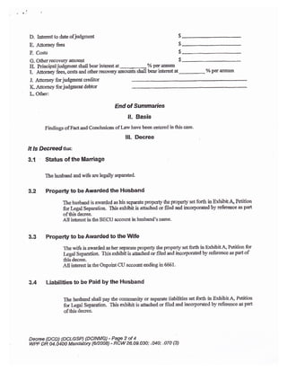 I
i , ,. !
D. Iaterestto dxe ofjudgment
E. Attomeyfees
F. Costs
G. Other recovery anount
IL Priucipal-iudgment stall bear interest at
-
7o per armum
I. A6orne,l,iees, cosB and o*:er recoveqr anou$ts shall bear intelest at 7o per annum
J. Attomery forjudgmeat creditor
K- Attorney for judgmsnt debtor
L.0ther:
End of Summa$es
It. Basis
Findings of Factaod Conclusiors of Larv have been entered ir this case.
lll- Decree
It Is Decr*dttrat:
3,1 Status of the Marriage
The Lusband asd wife are legally separated"
3.2 Properly to beAwarded the Husband
The husbaod is au'arded ashis scparate pmperfy &e properly setfotth inExhibitd Petitioa
ftr Leg,al Separatioa. Ihis exhibit is auacrca or filed aud incorporated by refererce as part
ofthis decree.
,dll interest in the BECU account in husband's name.
3.3 Prope$y to be Awarded to the l/llife
The wife is awarded as her separate properiy* the properly set fo(h in ExhibitA, Petition for
Legal Separation. This exhibit is aaached or Iilei and itcorporated by reference as partof
this decree.
A11 interest in the Onpobt CU account ending in 6661.
3.4 Liabilities to be Paid by the Husband
$
s
$
$
Ihe husbatd shall pay the comrnunity or separate liabilities set forth in Exhibit.A, Pefition
forpgal Separation. This exhibit is attached or filed and incorporated by refersnce as part
of&is decrea
Decree {DCD) (DCLGSP) {DCINMQ 1P9A9 2 of +
wPF DR O4.04OO Mandatory {62a0i8) -.RCW 26.09.030; .A O; .070 {3}
 