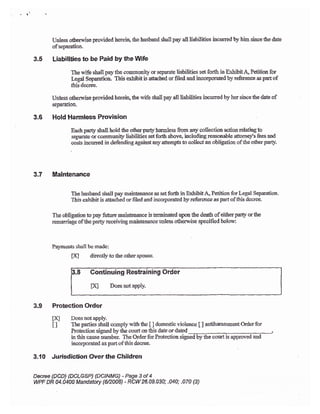 'l
.
Unless o&erwise provided herein, the husbaad sball pay all liabilities incurred by him siace &e date
ofseparation-
3.5 Liabilities to be Paid by the tYife
The wife shall pay the cornmunig crr separate liabilities set forlh in Ex,tibk A, Petition for
Legat Separation This exhibit is atbched or filed aad incorporated by refererce as part of
thisdesee.
Unless othemrise provided hereiq the u'ife shall pay all liabilities ircurred by her siace Se date of
sepaJation.
3.6 Hold Harmless Provision
Each party shali hold the other pady harmless frcm any collection action relatiug 1o
-reparaft or conrmuaity liabiiities set fortlr above, including reasonable attorney's fees and
cost incurred in defendilrg against any attemp8 io collect an obligation of tle otlrer party.
3.7 Maintenance
The husband shall pay main&nance as set for& in Exbibit,& Petition for Legal Separation.
This exhibit is attached or filed and incorporated by reference as part of this decree.
The obligation to pay firuremainienanc€ istffmicated upon tle deatir ofeitherparly or{he
remariage ofthe parly receiving mahtenance ualess otherurise specificd belotv:
Paymeots shall be made:
FA directlyto &e otherspouse.
Continuing Restraining Order
lXJ DoesnotapPlY.
3.9 Protection Order
[K] Does notapply.
I I The parties shall comply vitlr trc [ ] domestic violence [ ] antiharassment ftcr for
Protection signed bythe courtor this dareordated
in this cause nrmrbec The Order for Protectioa signed by the court is approved and
incorporated as part of this dacree-
3-10 Jurisdiction &er tlre Children
Deree {DCD} fDCL€sP) {DCINMG) -Page 3of 4
WPF DR U.0400 Mandatory P2,008) - RCW 26.09.030; -040; .070 t3)
 