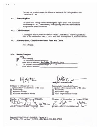 The ccurt has juriSiction over the cLildren as set fodh in tb€ Findings of Fact and
Conslusions oflasv.
3.11 Parenting Plan
The parties shall comply with the Pareating PIan signed by tlre oourt on this date
or dated May 31 ,2A12. The Parenting Plan signed }y the court is approved and
incorporated as part of this decree.
3.{2 Child Support
Child support shall be paid in accordance rvith the Order of Child Suppoa si$ed b],the
court on this date or datd May 3 l , 2012. This order is incolporated as part of this decree.
3.r3 Attorney Fees, Other Professional Fees and Costs
Doesnotapply.
3.74 Name Cftanges
N
I]
Rssponeleirt or respondent's la*yen
A signature below is actuai notice of this arder.
[ ] Presented by:
[] Approved forenuy*:
I I Hotice for prcsentation raived:
Signaturc of Respondent or Larvl'criWSBA
Decree {DCD) {DCLGSP) (DCINMG} - Page 4 of 4
WPF DR O4.O40A Mandatory $2008) - RcW26.09.030; .O40; .070 {3)
to
UW*snotapply.
The wife's name shall be
(frrs[ middle, lasr name)
Tlre husbard's name
(firs1 middle. last narne)
Petitioner or petitioner's laryer:
A signature below is actual notice of this order.
lt[Presented by:
IJ Approvedforea{v:
[ ] Notice forpreseirtation waived:
 