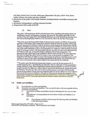 ?i0{98
tool chest, brother Gary's Ecords, scuba gear, Respondeat's ski gear, yellow boat, brown
lea&er ottomaa, bass guihr and amp, lreadmill,
kAiI interest in the parties'IJfeVantage business, ircluding domain orrnership associated rrith
busioess.
1, Al1 interest in Respoadeat's existing retiremeat beaefi8.
a- Responde$'sDCS creditqf $5,000
TXe parties' 1985 notcrhorre slp.ll be sharcil betweer thecn, incltding each payisg balf for all
.aairtesar$e requked and iasuraoce, iieensing tabs cost* etD. Tlre parties agree thag for &e
months ofJuly and August 2012, the Pctidoner shall lave use of the Mobrhome ton &e 1st to
the 15& and &e Reqondent shall bave use of it &om ihe 1611 to &e last day of the montb.
*The parties agree &atRespondeat retzins all i*ecest in tbe propcrty oa Military Raad and &e
appliarces in &e kitchen shall renain therp while &e Petirioserrer{s ttre property, additionally,
&ey also agree &at &e Petitiotrer sball be allowed to reroain livfug in the family home with tbe
childrea on Mili!ry !.oad as loag as she pa,vs lte Respondent $1200 reat each moath ty the 9&
dal' of {re nonth beginning i* IuIy so &e Respondetrt can contirue to make mortgage paysents
under his mortgage cothact. TIle Respoadent u,ili drsw up a fair ard usual tease a$eemcnt thst
the ?etitioacr shall sign, giving both parties coafideace io &e lir"iag arraagerrent Tle
Respondeat sball respect appropdate guideii*rs rrhicl he shall set fcrth io dre iease agreqnstrt
that allox* forlLings ltrke astice when hc aeeds 1o conre on the property to nraist&in it- Ihe
Respoadeut sball retain all tightsto corae oa &e properfyfor trrrposes ofpickiag np his soa for
visi&ioa as agrwd in tbe perties'patrtiag plar attac.bed in &is ,natter. The Respondentmay
also cqme olr the propery when agreed alcad of time and invited by tte Petition&,
tr*Tie parties agree t'rat thc Respondert shall continrre to ma&e the I{onda pa3,ment for 12
non&s begirtling July 1, 20*(ebling S5,?60) afrer qhich he will make L12 the palment for 6
morths (totoling $1Ja0). Wlren Respoadeat's Haada pa)mrmt obliptioa is reduied to haif tbe
monthly'palaenl &e di&reace wilbe added to hispersonal direct deposit }uriog &atperiod
tfiePetitioncrrviilmake &c otfierhalf ofeachmont$lypaymert.At&e endofthat6 month
perio4 the Respoodeat's llondapajrrnent obligatico sball end aad &e dilfercncc r{ll be added to
his penonal dircot dcposil Petitioncr.rill makc all fuII pqymeats througfu the reraainder of the
1o,
1 p-1foff Ia encbmge the Respondentrvill retain total iilbrcst in &e pagies'Vslkswagen Jefta
Rhicl, is fullypaid for. The partiis agree &at &e Petitioner rerains toal interest in*e Zv-ll
HondaPilol
1.9 Debts and Liabilitirgs
Dq
I I Tie parties have no debts asd liabiiities.
HI The pa*ies hate dcbe and liabilities. lbe mlrt should make a fair and eguitable divisioc
ofall debts snd iiabilities,
t I f}e diyisisn of debts and iiabilities should bc detereined by the corrrt at a ,ater
datB.
. tXJ
ffiffi:'s
recornsxstrdation far&e ilivision of debts end liebiliiies is sct
il{ The petitionerstoul<lbe orderedto pay the follorring debb andliabilities
to the frllowing creditors:
Pet fori.egal Sepanlion {PTLGSP) - Page 4 of 1O
YWF DR O1.O11O ielendatory {62:008) * RcW 26-09-O2o; 28.09.030{4)
 
