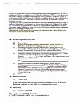 ?{8{98
t
:.."
change to thc a,rraagement will bEgin ryith Respoadecfs sche{uled for August 8, 2812 and is
eontingeat oo. ?etitioner securiag vaployment .l'i& a salary rriuimum of$2r000 per mon&- Respondent
wili contiaue to deposit &e remaindcr of each paycheck into the P. etitiorcr's credit ulion accourt as
cuneatly ,set lpAt this point &e Respondert rvill bryin prying lis propoaional slrare of childcare costs
for RRB, aot 1o qxceed 5400 a mmth (which tukes into consideradon tie Reqpoadeat's anailable
discretiolay ircome).
Thc parties agree to &is arangement for the duration of ihe Respondeofs agrecd coamiinaent to pry all
or alirction ofthc Honda Pilotpa5xreCIts as set forth in sestioa 1,8 above, atwhich point if the palties
haveaot reccaciled, the maintetrance will eease and frc Reqpoudent will be responsibie for his CItaI
proportionate share of child care for RRB, removing &e $4Q0 cap, and he *aII contirue to make direct
deposit ofhis child support obligation oaly-
T}re agr€ed order of ohild srpporr will be considered paid as long as dre above agreed division of &e
Respondent's rnontlly eami:rgs is adhEred to.
1.11 Continuing Restraining Order
Il Does se1sp1r.
IX] A csstinuing restaining order should be eatered rar&ich restains or eqjoins the
ffi husbaad [] vifa$om{istunbinglhepeace ofihe o$erparg',
I I A contiauing restrahing order should be entercd u&ich reshai* rrr enjoias tte
[ ] husbmd [ ] r{fe &on going orto the grouods of or eoteringtbe home, workplace or
sclool of the o$w pad3r or rfie day care cr sc*r o ol of f&e follawing shildrcn ;
-
I ] A conti:ruiogesirairing ordec shorrld bc entered vrhiol resiaias or eojoins the [ ] hxsband
[ ] vife from t:no,r'iag]y caming *ithin or lcrowingly remainirrg *i&itr
(distance) _oftLe homq work place or school ofthe o&er party or the
day ca* or school of these cijldren:
I I A continuing resh2inirrg s{dl€r shorrld be entered vrbicbrestrains or earjoias
(narne) *omaolestidg assaulting, &arassing or
stalkiag (uarne) , (If &e coitrt orders &ls reiie,{, &e
ieseaiald persi itrre!*, orarr:mstition under
federal lawfor&e duration of &e order. An orceptioaexise for lzrw esfgrc@sat
ofrcers md military persornel when carrying departmendlgouerrment-issued firearms.
18 U.s-c- $ 9zs(a{1))
II O&ec
1.12 Protection Order
Dq Does:rotatrply.
If you need irnmediate protection, contact the cler*t'court for RC$I26-5'0
Dom estic Violence forms or RCW 1 0.'l 4 Aniiha rassrnent foms.
1.{3 Pregnancy
HI Thewi& isaotPregnant
Pet fur Legat Ssparatbn (F"fLGs?) - Page 6 of 10
WF DR 01,O110 t{landaW {6mA8} - RCW28.0s.a2a; 2&o9.O3a{a)
 