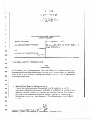 9
l0
ll
12
t3
l4
15
17
18
2t
16
l9
,-t
FILTD
12SEP l2 Ph 2'31
.u.'[!!f-Su-u|iJ"r*
SUPERIOR COURT OF rl}SHINCTO:{
COUNTY OF I{NG
l! re tbc i{arri!8e oE
ANMTIE COTTONBE-TER IDCB
rnd
RUSSELL COITONBETTERIDGE
TI{E PARIIES AGREE TO TflE FOLLOWING:
l. Jolnt
Statemenl
coMES NOW the PetitionerAnnette Baughman (FKA CottonBetteridge) and the
Respondent Russell CottonBettsridg6, togother sp€cirying agreed changes to their
final decree ot legal separation signod by the Courl on June
.15,
2012. We agtee on
the follo,Ying changes:
1, Modical Care Covered by Respondent
The parties agree lo releage Respondent from his obljgelion to pay for
continued medicalldental coverage for Peiitioner and he|three children from a
previous maniage as Fetitioner has secured medical covbrage through her
employerand Respondents employer rsquired the medical coverage be
discontinued due to the Legal Saparatlon. The obligation was roughly $95o/
rnonth.
,r. A
Md@dum to Da",ra LGr" - ** /*' WP.epsted by Rus"* Cottoahlddgo 37268 MMtry Rd S. Aubun WA 98001
12,3{3 8-6 KNT
greed Addendurn to Flnal Decree of
Separatlon
 