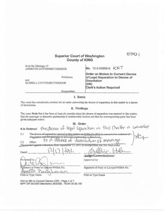 ln rl dE j.rrrriagc 01:
A}.INETTE @TTOi.IBETTERIDGE
P€titiaE,
ttd
RUSSELL COTTONBETTERIDGE
Superior Court of Washington
County of XING
E*.PO:,
12-103968-6 KNT
on Motion to ConYert Decree
Legal SelEration to Deq€e of
Acition R€quired
L Basls
Thc cqrt ll's corail.rDd ! rnolioo f6 ar cdq colIr,rrtiig th. dcsra !f aq{liie b this drr to I d.....
ofdilaoldiort
lL Flndlngs
Thc coufl ,ffi tbt it hs b.fi d L63t six Eotr&3 sirca ttra dlctla otsaparafio! wss arfcrld i, Ok rod.r,
thar (hc rE(tiagc q d(,r!.3tio pdtolrseip ir in!trise.bly brckcr and ful ttc aofiroqucstirlg Faaty ts bca.!
fivlo idaqlr.tc Dotic!.
lll. Order
c$rule+
)*"-
3.t
ftbru. '{Qfuuu
"VW W-t r" vn +t^6 Ora'*r s
Si8lrutr of Ptrt, o. LrrvlEr/WSBA No-
d d1 tab b C,o,n&tl De.,oe (OR) - P@ 1 of 1
WPF OR 08.ON Ms*b.y (6tfr@) - RCW 26.09.1tu
Agp{oir{ by:
Pdnt or'Iypc NaE c
** fl{rr Eou
 