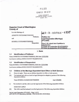FILED
12HAY 3l PH 3:31
,-,$llni,qixiJ'.**
Superior Court of Washington
County of
In re&e Marriage of:
ANNETIE COTTONBETTERIDGE
Petitioner;
and
RUSSELL COTTONBETTERIDGE
Respondent.
2'-3-03968'-6ISi',f
for
rl Separation (f$arriage)
GSP)
ra,1.12: check box if petition is
for:
Orderfor protection DV {PTORPRT}
UH
1.1 ldentification of Petitioner
Name ANNETTE CO'fTONBETTERIDGE" Birth date lAnJ ]o73
Last known resideuce KING COTINTY/IVASHINGTON.
1.2 ldentification of Respondent
Name RUSSELL COffiOhIBETTERIDGE, Sirth date 1A1ilQ6&
L ast L:nown residence KING COLINTY/WA SHII{GTON.
t.3 Children of the llllarriage Dependent Upon Elther or Both Spouses
t I Does not apply. There are oo children dependenton either or both spouses.
txl The husband and wife are both the legal (biotogical or adoptive) pareots of the following
depeldent childten:
Name RUSSELL RAMON BETTERIDGE Age 4YEAR$
I I The husband is and the wife is aot the Iegal parent of the following dependent children:
DOES NOTA?PLY
tlq The wife is ad &e husband is not ttre legal parent of ttre following dependent childrcn:
Pstturlegal Sqparafba efl.GSPJ - Page 1 d r0
WPF OR 0{-0110 Mandatory {ffio0e} - RCW 26.09-020; 28.09.030(4)
l. Basis
 