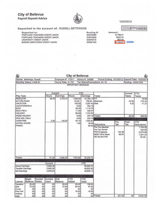 City of Bellevue
Payroll Deposit Advice
l..i^ BF,
#i'uhri-o^"
1012312012
Deposited to the account of: RUSSELL BETTERIDGE
Deposited toi
PORTLAND TEACHERS CREDIT UNION
PORTLAND TEACHERS CREDIT UNION
UNIVERSITY CREDIT UNION
BOEING EMPLOYEES CREDIT UNION
Routlng #:
323075880
323075880
324079416
32508140s
Amount:
$1188.41
$242.75
$62.00
$1155.67
of Bellevue
Name: Betteridge, Russell Employee #i 172511 Advice #: 249989 Period Endingi'1011512012 Deposit Date: 1ol2gt2o1
Monthly Salary: 5,506.82 Hourly Rate: 31 .770 Tax Status/Exemptions: M / 18 Routing: 42OOO12O4
IMPORTANT MESSAGE
Pay Type
Current
Taxes
Current
Taxes
YTD
TaxesHours Earnings Hours Earninqs
REGULAR
M FURLOUGH
VACATION
VACATIONFMLA
SICK
SICK FMLA
HOLIDAY
PERS HOLIDAY
PER HOL FMLA
OVERTIME
EXTRA HOURS
PARKC
88.00
3.00
2,753.4
142.97
1,50S.00
24.00-
100.00
8.00
36.00
1 1.00
56.00
8.00
8.00
40.18
',l.50
47,280.12
758.63-
3,097.40
254.16
1,115.75
349.47
1,722.92
254.16
254,16
1,850.82
45.39
90.00
FIT
Medicare
IIMA
42.O0
4.25
10.06
775.43
71.31
Totals: 46.28 8s6.80
Deductions
Pre-
Tax
Post-
Tax
YTD
Deductions
Pre-lax Medlcal
Pre-Tax Dental
PR2 Employee
MEBT 401k Basic
DD REJECT/RI
134.39
66.91
1,744.00
333.96
2,573.60
1,281.23
62.00-
Totals: 91.00 2,896.38 1753.68 55,555.72
Current YTD
Gross Eamings 2,896.38
Taxable Earnings 2,695.08
Net Earnings 2,648.83
55,555.72
49,622.93
48,828.13
Leaves
Begin
Balance
Current
Added
Current
Used
End
Balance
YTD
Added
YTD
Used
Vacation
Sick
Comp
Pers Hol
Holiday
Kellv
30.0c
72.OC
.0c
.00
.00
o0
.00
.00
.00
.00
.00
.oo
.o0
.00
.00
.00
.00
.o0
30.o0
72.OO
.00
.00
.00
00
80.00
80.00
.00
16.00
.00
o0
108.0c
47.0C
.0c
16.0C
.0c
oc Totals: 201.30 .0c 5,870.79
-$950=
 
